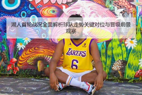 湖人首轮战况全面解析球队走势关键对位与晋级前景观察